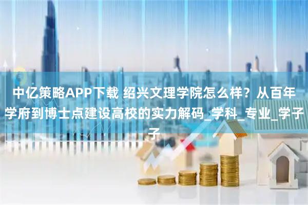 中亿策略APP下载 绍兴文理学院怎么样？从百年学府到博士点建设高校的实力解码_学科_专业_学子
