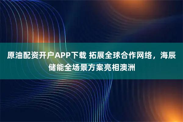 原油配资开户APP下载 拓展全球合作网络,海辰储能全场景方案亮相澳洲