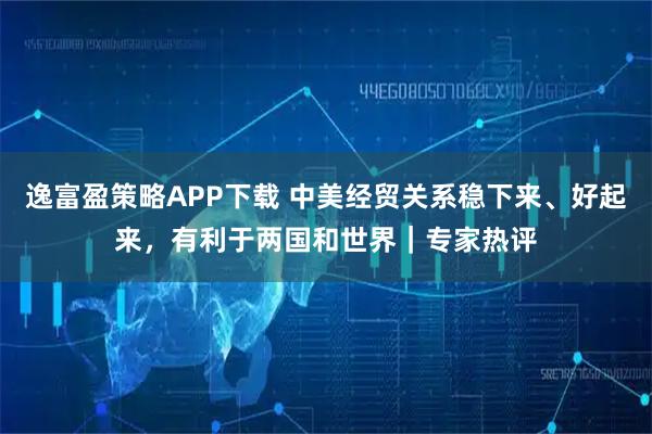 逸富盈策略APP下载 中美经贸关系稳下来、好起来，有利于两国和世界｜专家热评