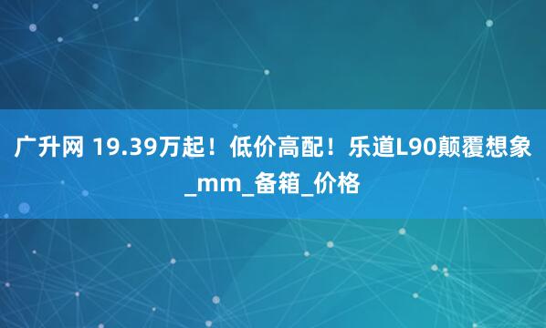 广升网 19.39万起！低价高配！乐道L90颠覆想象_mm_备箱_价格