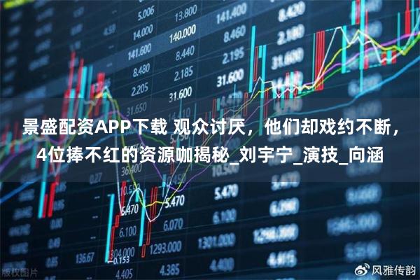 景盛配资APP下载 观众讨厌,他们却戏约不断,4位捧不红的资源咖揭秘_刘宇宁_演技_向涵