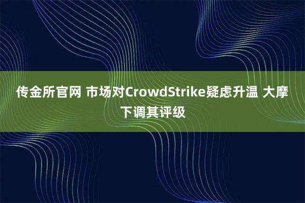 传金所官网 市场对CrowdStrike疑虑升温 大摩下调其评级