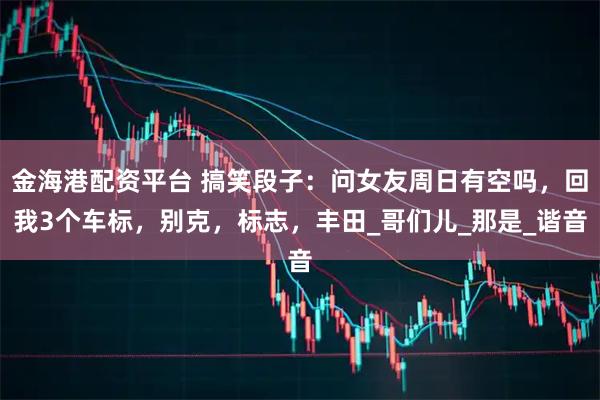 金海港配资平台 搞笑段子：问女友周日有空吗，回我3个车标，别克，标志，丰田_哥们儿_那是_谐音
