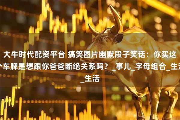 大牛时代配资平台 搞笑图片幽默段子笑话:你买这个车牌是想跟你爸爸断绝关系吗?_事儿_字母组合_生活
