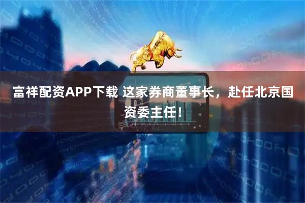 富祥配资APP下载 这家券商董事长,赴任北京国资委主任!