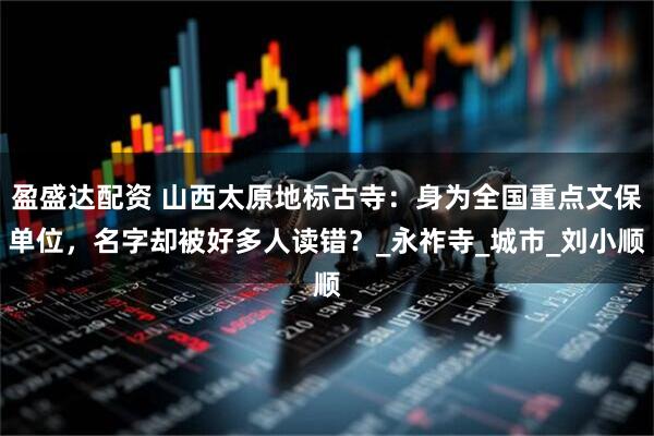 盈盛达配资 山西太原地标古寺：身为全国重点文保单位，名字却被好多人读错？_永祚寺_城市_刘小顺