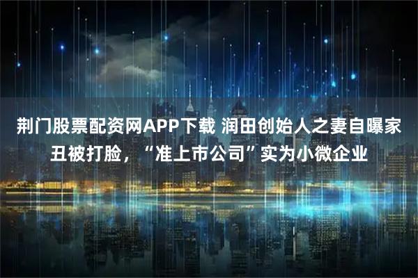 荆门股票配资网APP下载 润田创始人之妻自曝家丑被打脸，“准上市公司”实为小微企业