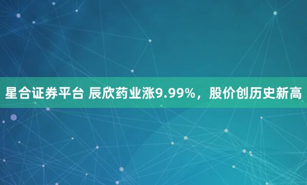 星合证券平台 辰欣药业涨9.99%，股价创历史新高