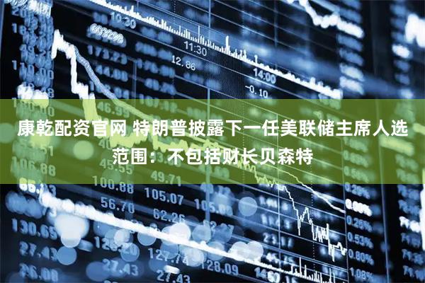 康乾配资官网 特朗普披露下一任美联储主席人选范围：不包括财长贝森特