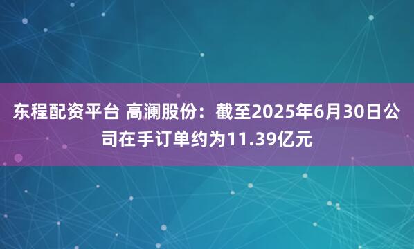 东程配资平台 高澜股份：截至2025年6月30日公司在手订单约为11.39亿元