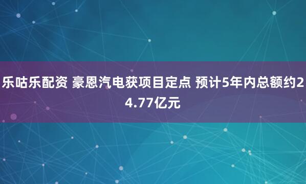 乐咕乐配资 豪恩汽电获项目定点 预计5年内总额约24.77亿元