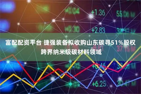 富配配资平台 捷强装备拟收购山东碳寻51%股权 跨界纳米级碳材料领域
