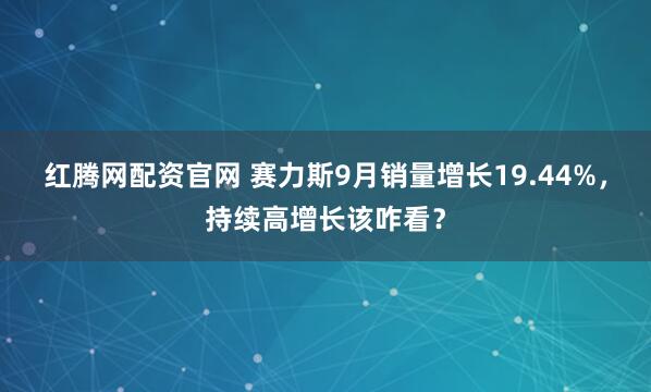红腾网配资官网 赛力斯9月销量增长19.44%,持续高增长该咋看?