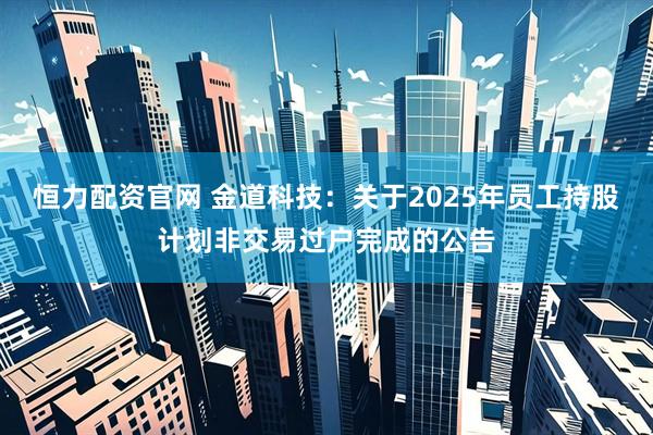 恒力配资官网 金道科技：关于2025年员工持股计划非交易过户完成的公告