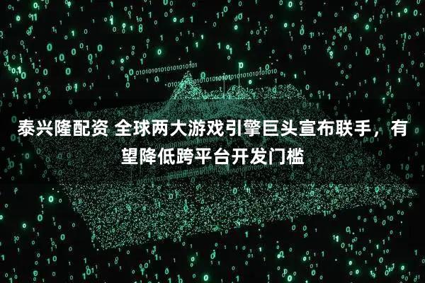 泰兴隆配资 全球两大游戏引擎巨头宣布联手，有望降低跨平台开发门槛