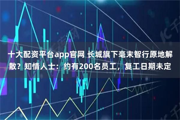 十大配资平台app官网 长城旗下毫末智行原地解散？知情人士：约有200名员工，复工日期未定
