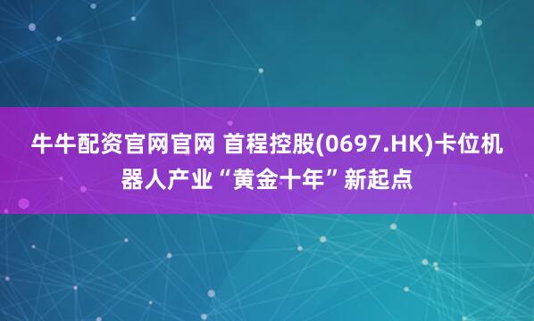 牛牛配资官网官网 首程控股(0697.HK)卡位机器人产业“黄金十年”新起点