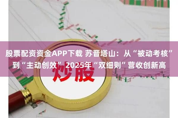 股票配资资金APP下载 苏晋塔山：从“被动考核”到“主动创效” 2025年“双细则”营收创新高
