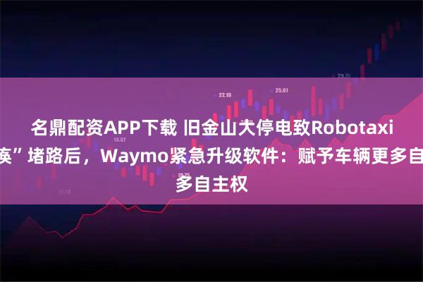 名鼎配资APP下载 旧金山大停电致Robotaxi“瘫痪”堵路后，Waymo紧急升级软件：赋予车辆更多自主权