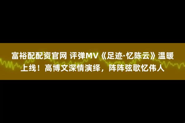 富裕配配资官网 评弹MV《足迹·忆陈云》温暖上线!高博文深情演绎,阵阵弦歌忆伟人