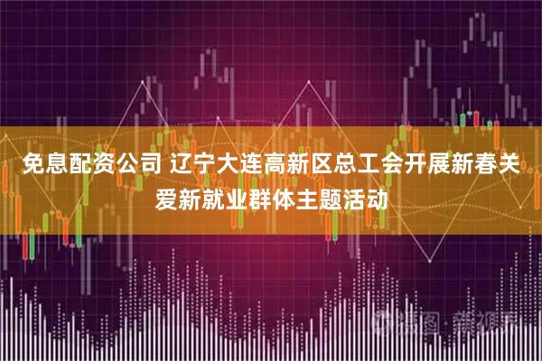 免息配资公司 辽宁大连高新区总工会开展新春关爱新就业群体主题活动