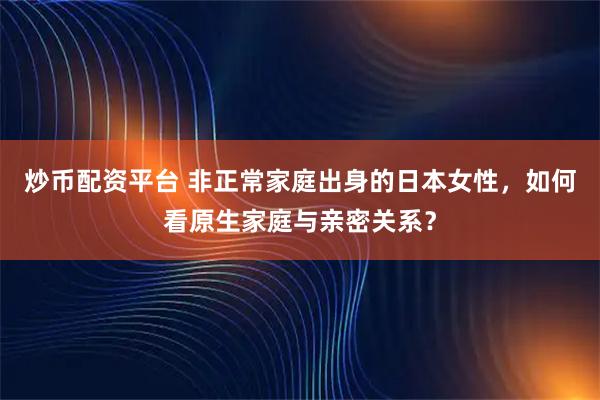 炒币配资平台 非正常家庭出身的日本女性，如何看原生家庭与亲密关系？