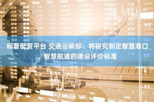 标普配资平台 交通运输部：将研究制定智慧港口、智慧航道的建设评价标准