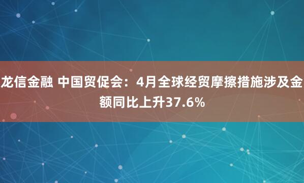 龙信金融 中国贸促会：4月全球经贸摩擦措施涉及金额同比上升37.6%
