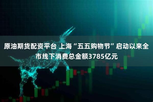 原油期货配资平台 上海“五五购物节”启动以来全市线下消费总金额3785亿元