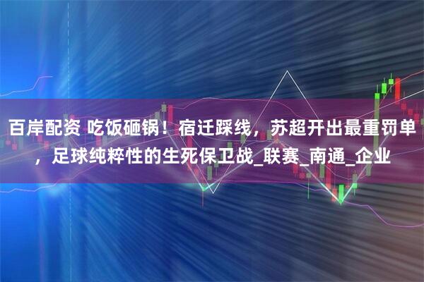 百岸配资 吃饭砸锅！宿迁踩线，苏超开出最重罚单，足球纯粹性的生死保卫战_联赛_南通_企业
