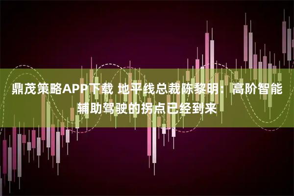 鼎茂策略APP下载 地平线总裁陈黎明：高阶智能辅助驾驶的拐点已经到来