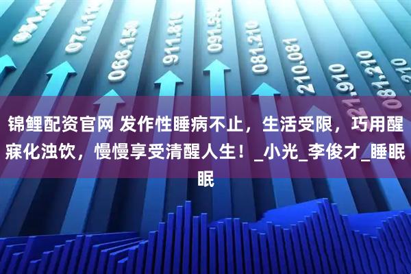 锦鲤配资官网 发作性睡病不止，生活受限，巧用醒寐化浊饮，慢慢享受清醒人生！_小光_李俊才_睡眠
