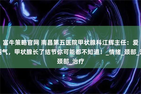 富牛策略官网 南昌第五医院甲状腺科江辉主任：爱生闷气，甲状腺长了结节你可能都不知道！_情绪_颈部_治疗