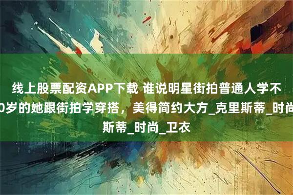 线上股票配资APP下载 谁说明星街拍普通人学不会？50岁的她跟街拍学穿搭，美得简约大方_克里斯蒂_时尚_卫衣