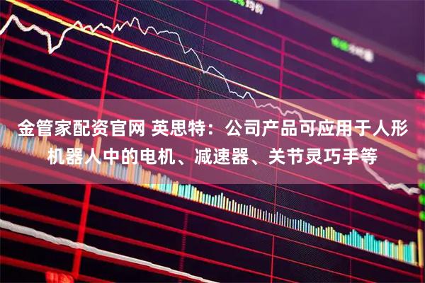 金管家配资官网 英思特：公司产品可应用于人形机器人中的电机、减速器、关节灵巧手等
