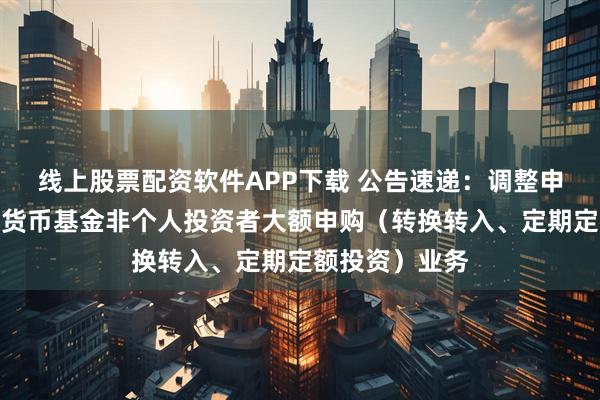 线上股票配资软件APP下载 公告速递：调整申万菱信收益宝货币基金非个人投资者大额申购（转换转入、定期定额投资）业务