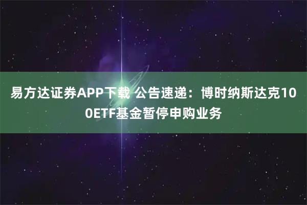 易方达证券APP下载 公告速递：博时纳斯达克100ETF基金暂停申购业务