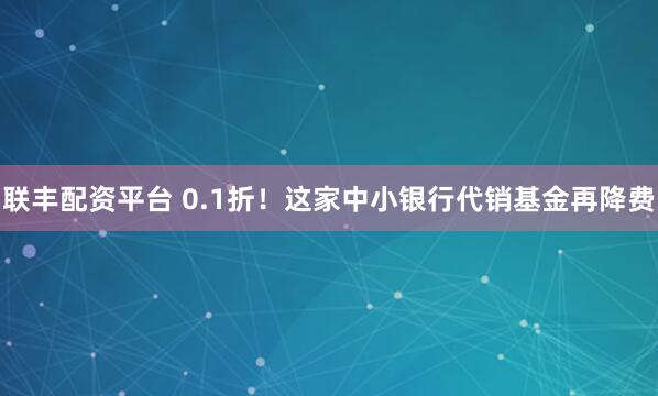联丰配资平台 0.1折！这家中小银行代销基金再降费