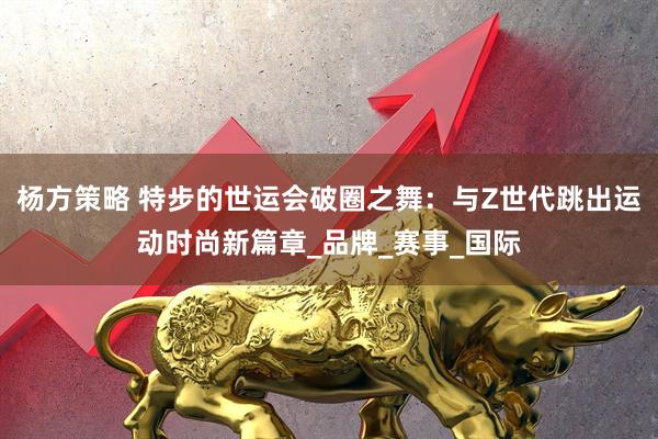 杨方策略 特步的世运会破圈之舞：与Z世代跳出运动时尚新篇章_品牌_赛事_国际
