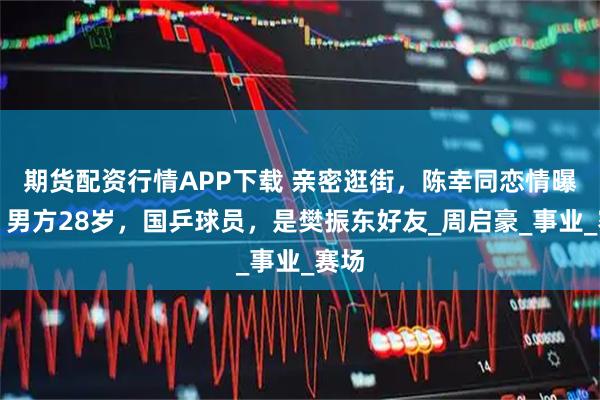 期货配资行情APP下载 亲密逛街，陈幸同恋情曝光？男方28岁，国乒球员，是樊振东好友_周启豪_事业_赛场