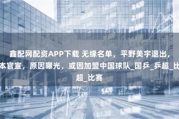 鑫配网配资APP下载 无缘名单，平野美宇退出，日本官宣，原因曝光，或因加盟中国球队_国乒_乒超_比赛