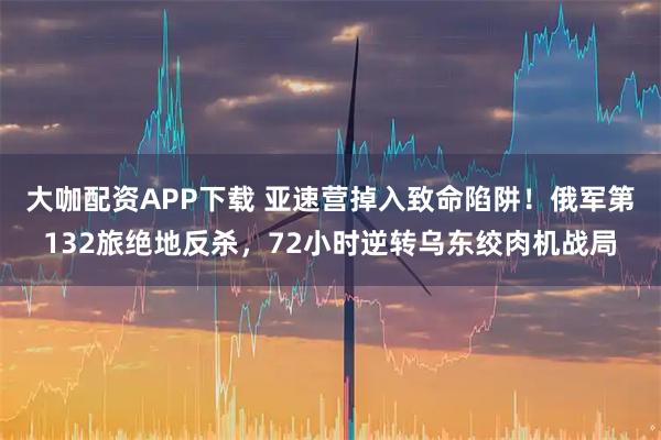 大咖配资APP下载 亚速营掉入致命陷阱！俄军第132旅绝地反杀，72小时逆转乌东绞肉机战局