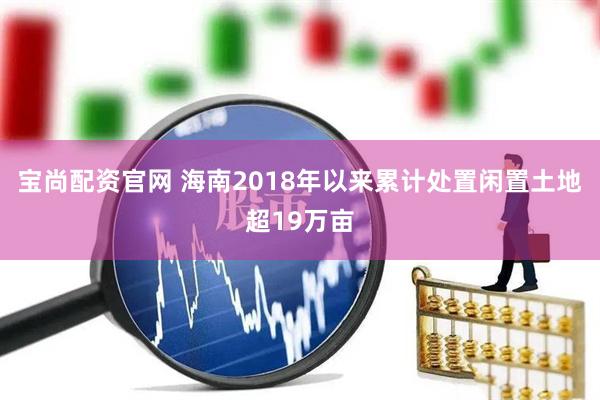 宝尚配资官网 海南2018年以来累计处置闲置土地超19万亩