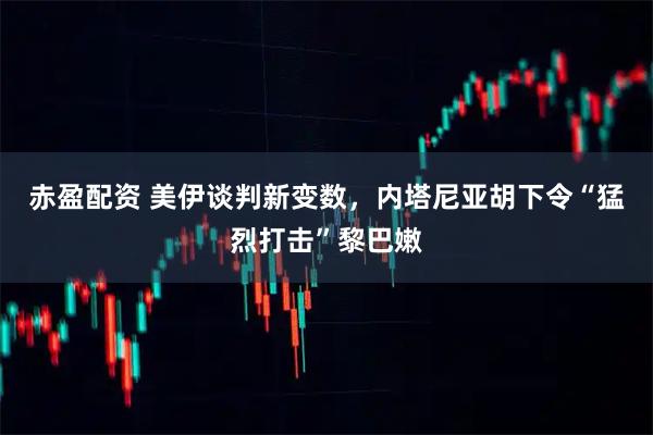 赤盈配资 美伊谈判新变数，内塔尼亚胡下令“猛烈打击”黎巴嫩